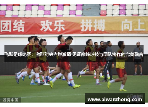 飞跃足球比赛：激烈对决点燃激情 见证巅峰球技与团队协作的完美融合