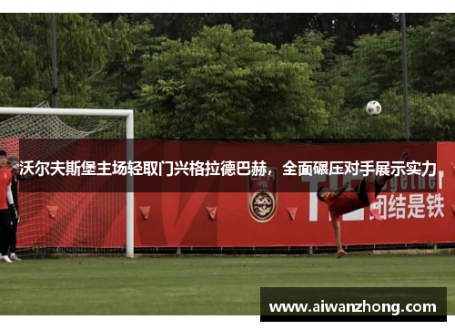 沃尔夫斯堡主场轻取门兴格拉德巴赫，全面碾压对手展示实力