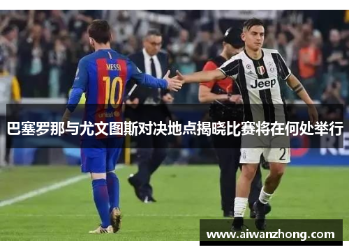 巴塞罗那与尤文图斯对决地点揭晓比赛将在何处举行
